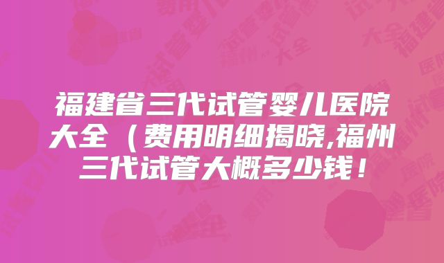 福建省三代试管婴儿医院大全（费用明细揭晓,福州三代试管大概多少钱！