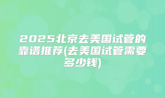 2025北京去美国试管的靠谱推荐(去美国试管需要多少钱)