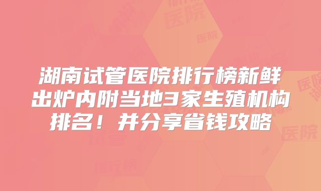 湖南试管医院排行榜新鲜出炉内附当地3家生殖机构排名!并分享省钱攻略