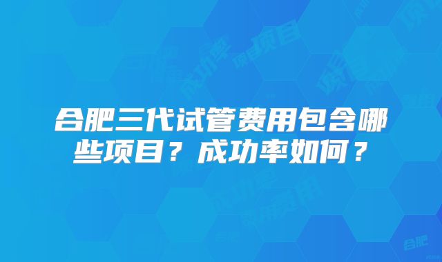 合肥三代试管费用包含哪些项目？成功率如何？