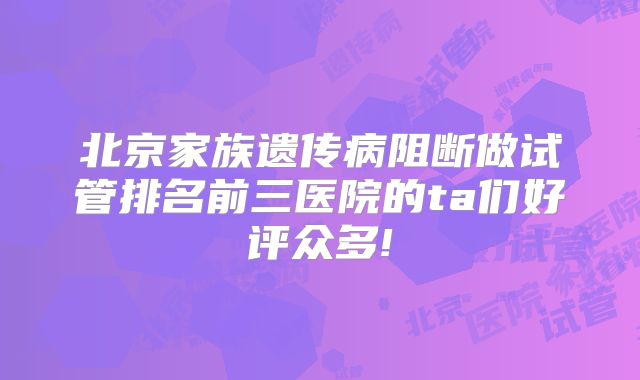 北京家族遗传病阻断做试管排名前三医院的ta们好评众多!