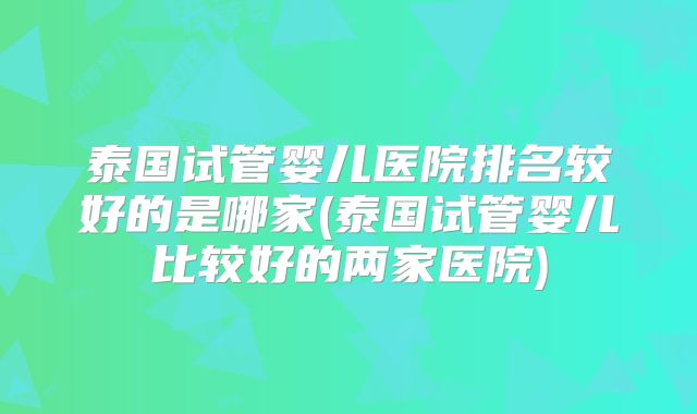 泰国试管婴儿医院排名较好的是哪家(泰国试管婴儿比较好的两家医院)