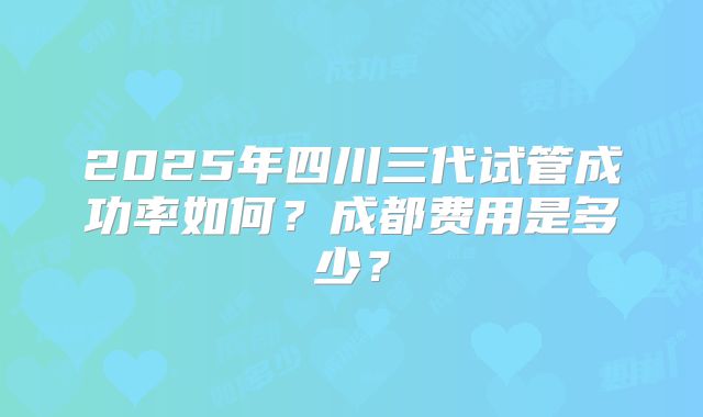 2025年四川三代试管成功率如何？成都费用是多少？