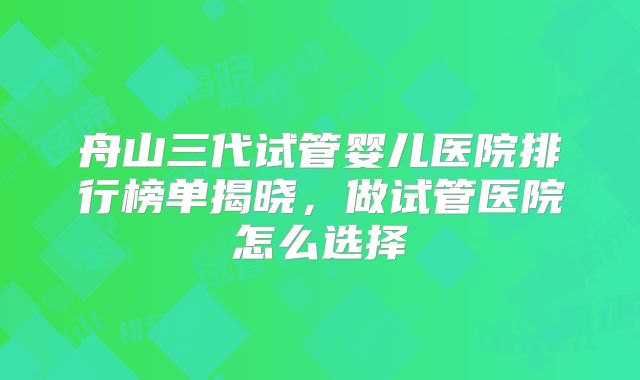 舟山三代试管婴儿医院排行榜单揭晓，做试管医院怎么选择