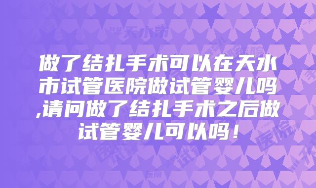 做了结扎手术可以在天水市试管医院做试管婴儿吗,请问做了结扎手术之后做试管婴儿可以吗!