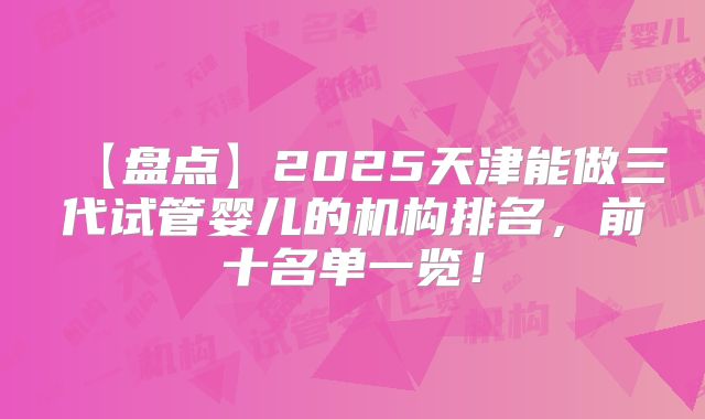 【盘点】2025天津能做三代试管婴儿的机构排名，前十名单一览！