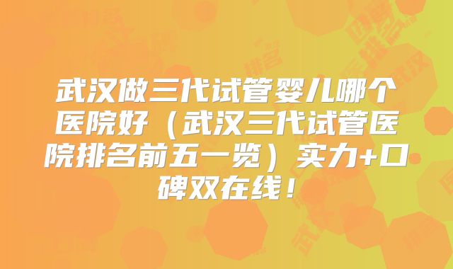 武汉做三代试管婴儿哪个医院好（武汉三代试管医院排名前五一览）实力+口碑双在线！