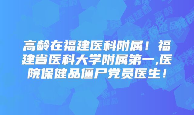 高龄在福建医科附属!福建省医科大学附属第一,医院保健品僵尸党员医生!