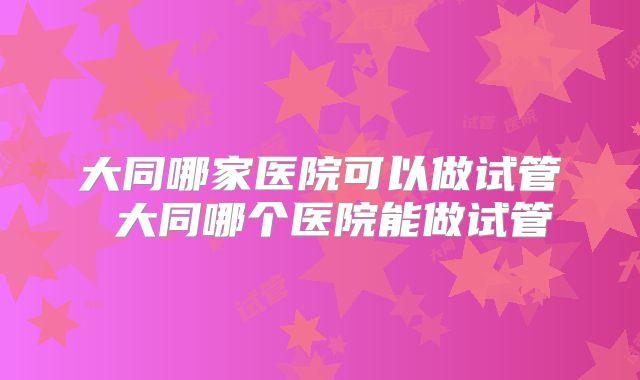大同哪家医院可以做试管 大同哪个医院能做试管