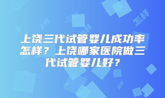上饶三代试管婴儿成功率怎样？上饶哪家医院做三代试管婴儿好？