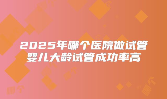 2025年哪个医院做试管婴儿大龄试管成功率高