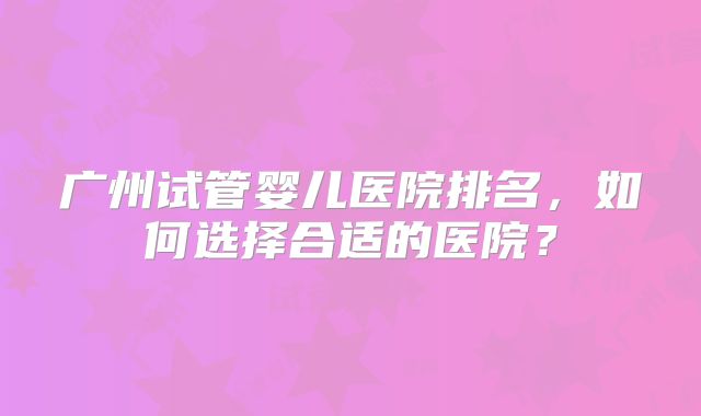 广州试管婴儿医院排名，如何选择合适的医院？