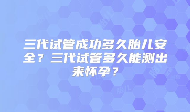 三代试管成功多久胎儿安全？三代试管多久能测出来怀孕？