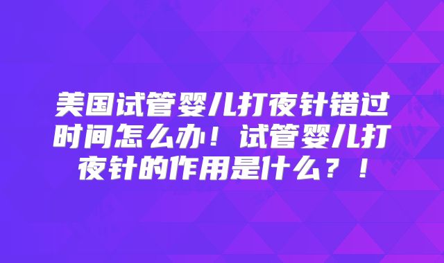 美国试管婴儿打夜针错过时间怎么办！试管婴儿打夜针的作用是什么？！