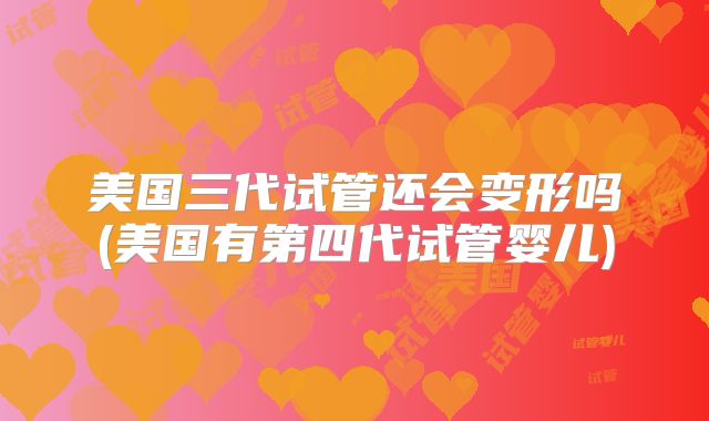 美国三代试管还会变形吗(美国有第四代试管婴儿)