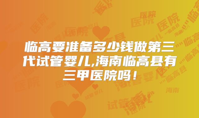 临高要准备多少钱做第三代试管婴儿,海南临高县有三甲医院吗！