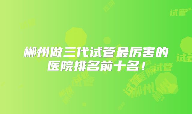 郴州做三代试管最厉害的医院排名前十名！