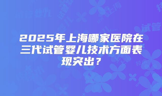 2025年上海哪家医院在三代试管婴儿技术方面表现突出？