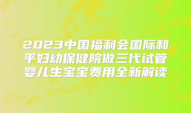 2023中国福利会国际和平妇幼保健院做三代试管婴儿生宝宝费用全新解读