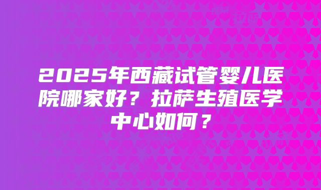 2025年西藏试管婴儿医院哪家好？拉萨生殖医学中心如何？