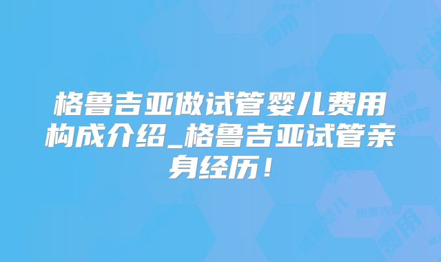 格鲁吉亚做试管婴儿费用构成介绍_格鲁吉亚试管亲身经历！
