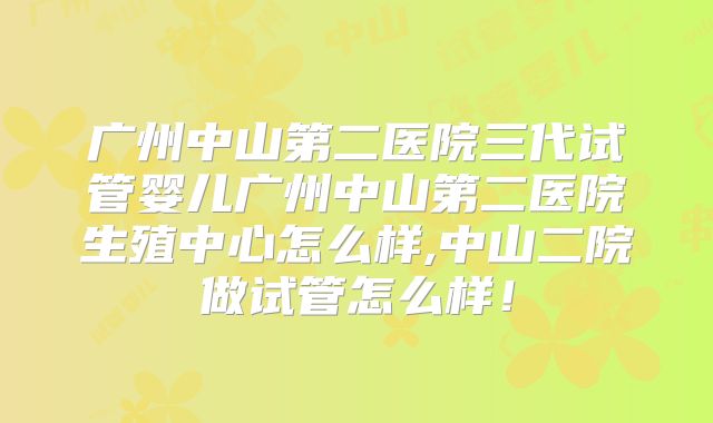 广州中山第二医院三代试管婴儿广州中山第二医院生殖中心怎么样,中山二院做试管怎么样！