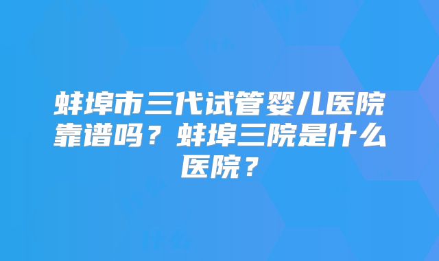 蚌埠市三代试管婴儿医院靠谱吗？蚌埠三院是什么医院？