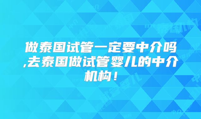 做泰国试管一定要中介吗,去泰国做试管婴儿的中介机构!