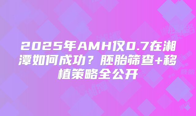 2025年AMH仅0.7在湘潭如何成功？胚胎筛查+移植策略全公开