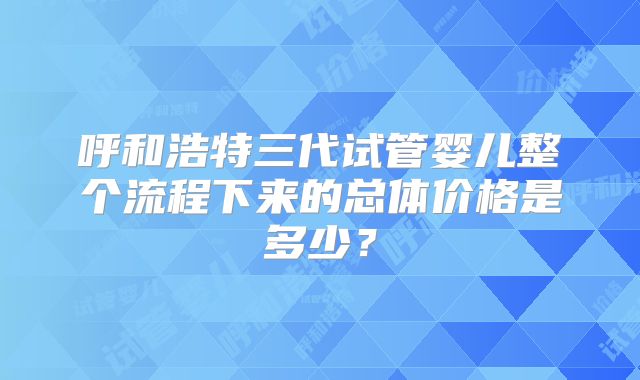 呼和浩特三代试管婴儿整个流程下来的总体价格是多少?