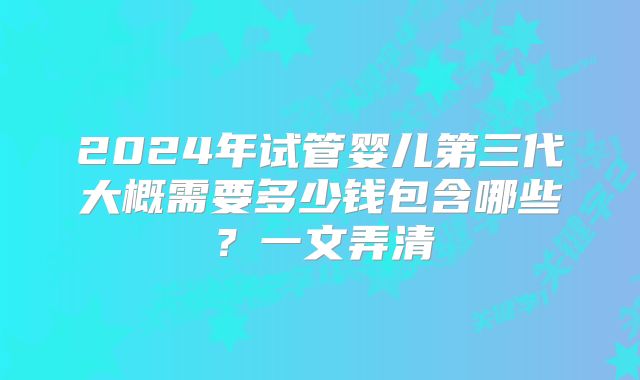 2024年试管婴儿第三代大概需要多少钱包含哪些?一文弄清