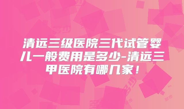 清远三级医院三代试管婴儿一般费用是多少-清远三甲医院有哪几家！