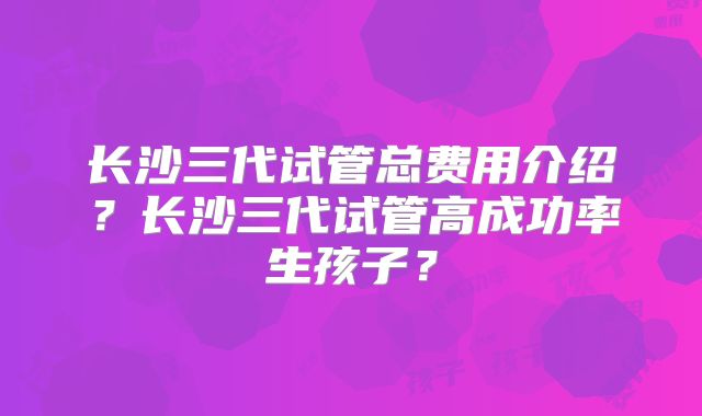 长沙三代试管总费用介绍？长沙三代试管高成功率生孩子？