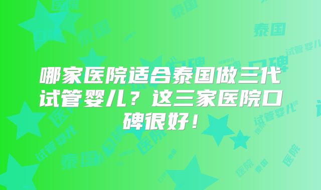 哪家医院适合泰国做三代试管婴儿？这三家医院口碑很好！