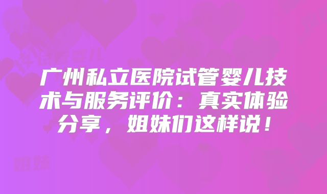 广州私立医院试管婴儿技术与服务评价:真实体验分享,姐妹们这样说!
