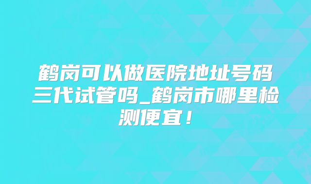 鹤岗可以做医院地址号码三代试管吗_鹤岗市哪里检测便宜！