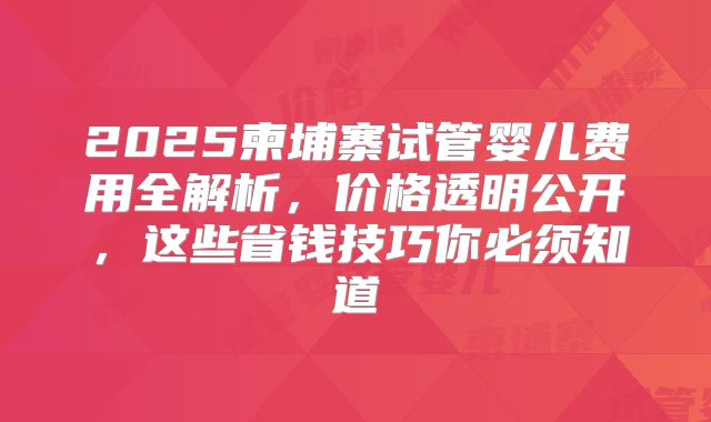 2025柬埔寨试管婴儿费用全解析，价格透明公开，这些省钱技巧你必须知道