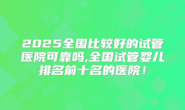 2025全国比较好的试管医院可靠吗,全国试管婴儿排名前十名的医院!