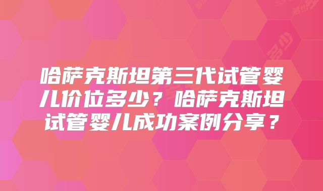 哈萨克斯坦第三代试管婴儿价位多少？哈萨克斯坦试管婴儿成功案例分享？