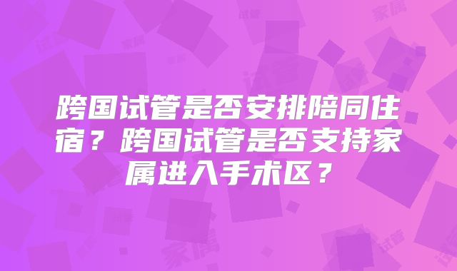 跨国试管是否安排陪同住宿？跨国试管是否支持家属进入手术区？