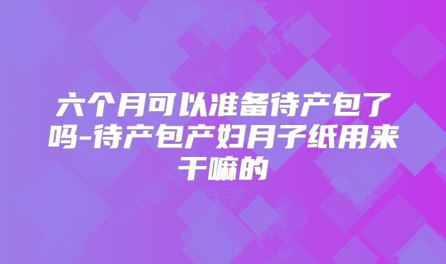 六个月可以准备待产包了吗-待产包产妇月子纸用来干嘛的
