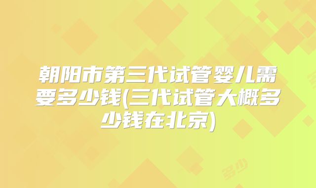 朝阳市第三代试管婴儿需要多少钱(三代试管大概多少钱在北京)