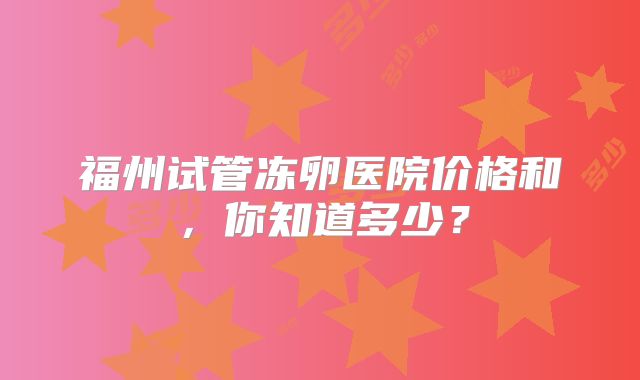福州试管冻卵医院价格和，你知道多少？