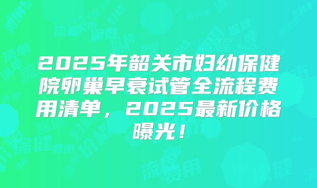 2025年韶关市妇幼保健院卵巢早衰试管全流程费用清单,2025最新价格曝光!