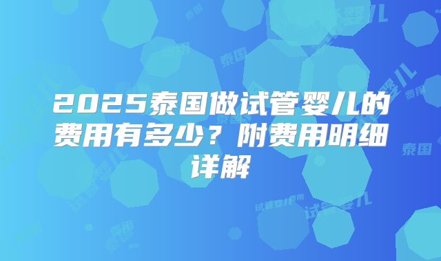 2025泰国做试管婴儿的费用有多少？附费用明细详解