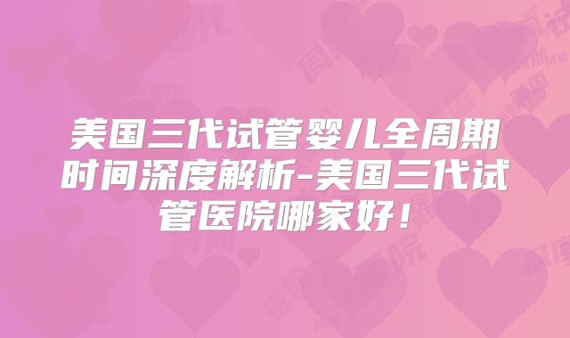 美国三代试管婴儿全周期时间深度解析-美国三代试管医院哪家好!
