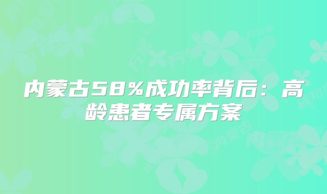 内蒙古58%成功率背后：高龄患者专属方案