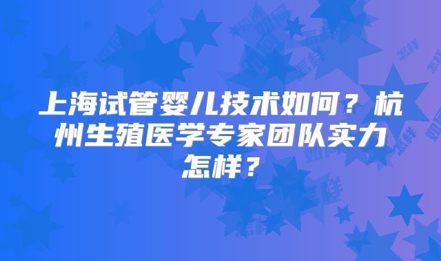 上海试管婴儿技术如何？杭州生殖医学专家团队实力怎样？