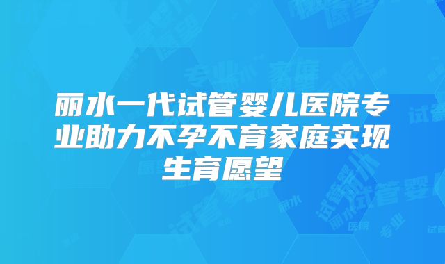 丽水一代试管婴儿医院专业助力不孕不育家庭实现生育愿望