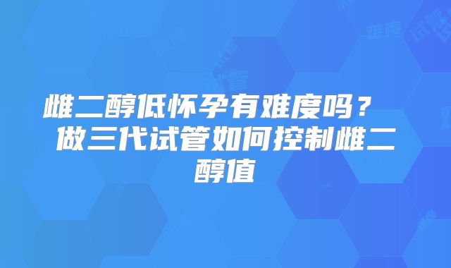 雌二醇低怀孕有难度吗？ 做三代试管如何控制雌二醇值